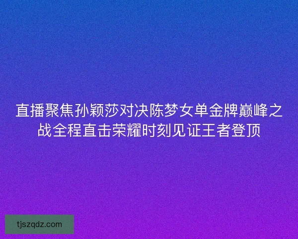 直播聚焦孙颖莎对决陈梦女单金牌巅峰之战全程直击荣耀时刻见证王者登顶