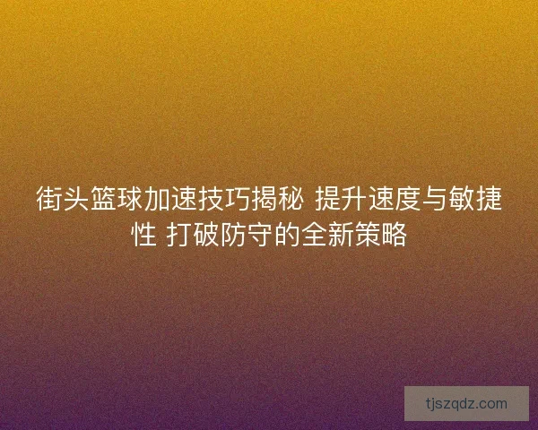 街头篮球加速技巧揭秘 提升速度与敏捷性 打破防守的全新策略