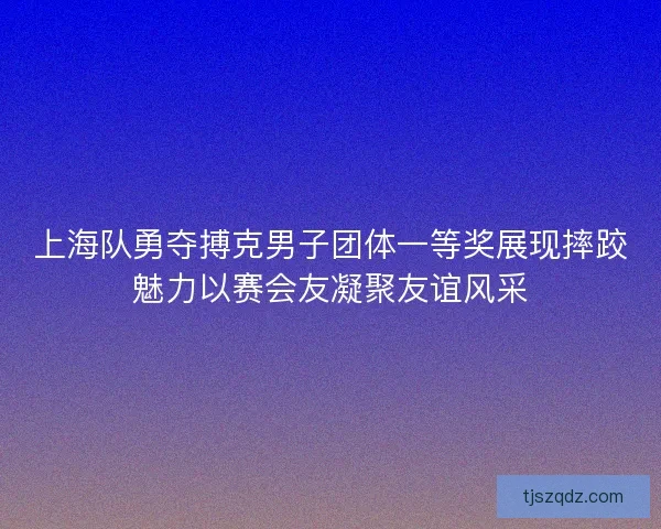 上海队勇夺搏克男子团体一等奖展现摔跤魅力以赛会友凝聚友谊风采