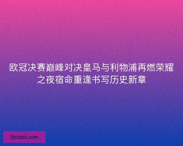 欧冠决赛巅峰对决皇马与利物浦再燃荣耀之夜宿命重逢书写历史新章