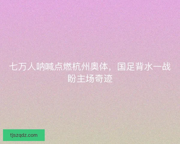 七万人呐喊点燃杭州奥体，国足背水一战盼主场奇迹
