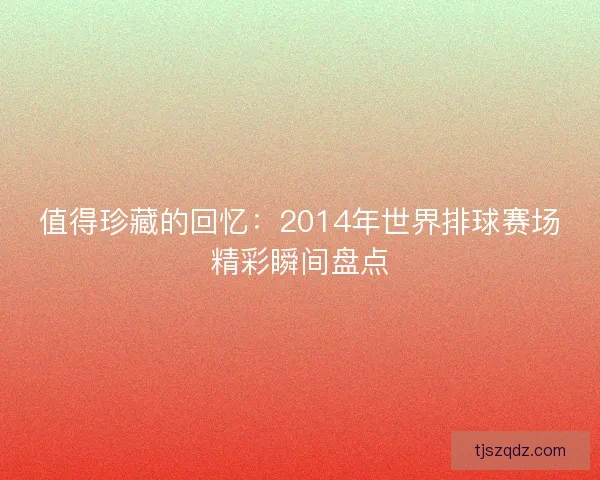 值得珍藏的回忆：2014年世界排球赛场精彩瞬间盘点