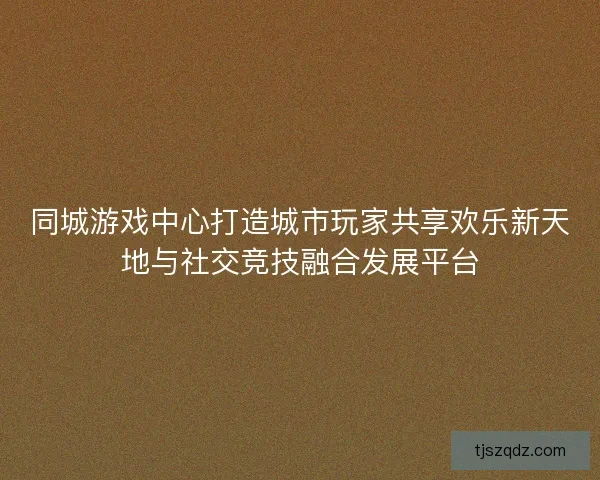 同城游戏中心打造城市玩家共享欢乐新天地与社交竞技融合发展平台