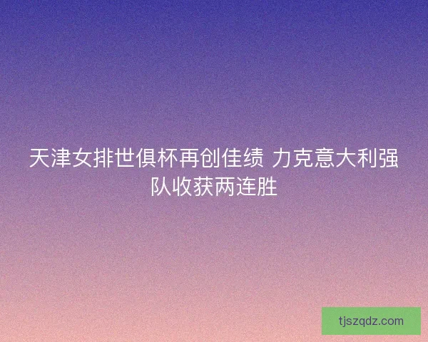 天津女排世俱杯再创佳绩 力克意大利强队收获两连胜