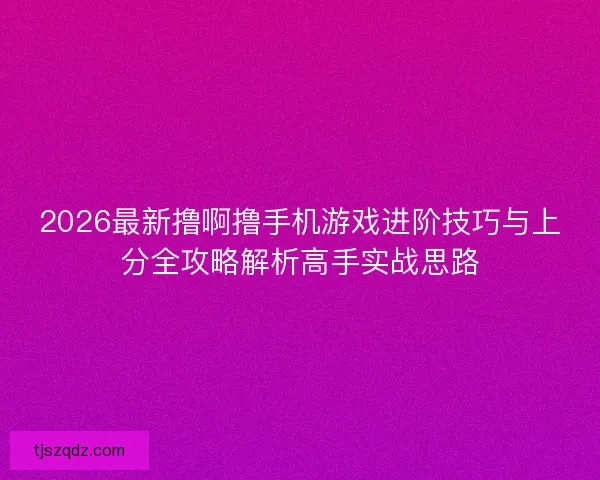 2026最新撸啊撸手机游戏进阶技巧与上分全攻略解析高手实战思路