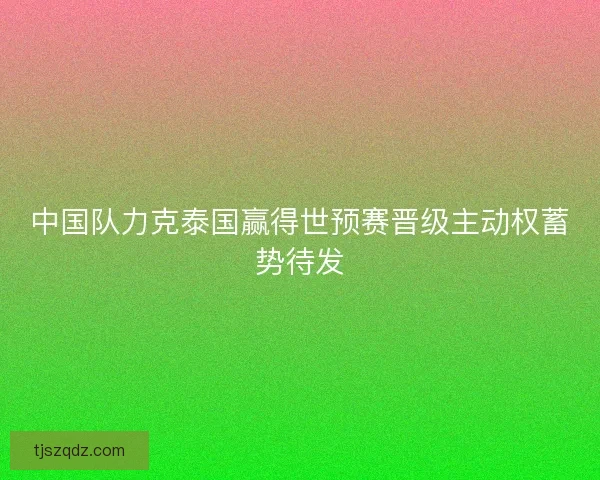 中国队力克泰国赢得世预赛晋级主动权蓄势待发