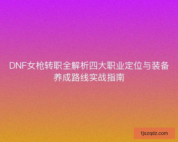DNF女枪转职全解析四大职业定位与装备养成路线实战指南 DNF女枪转职全解析四大职业定位与装备养成路线实战指南