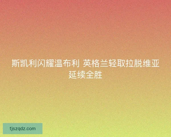 斯凯利闪耀温布利 英格兰轻取拉脱维亚延续全胜