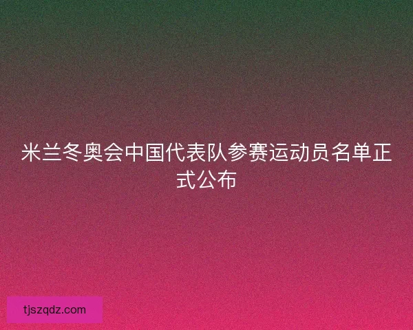 米兰冬奥会中国代表队参赛运动员名单正式公布 米兰冬奥会中国代表队参赛运动员名单正式公布