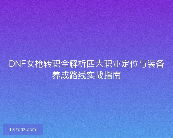 DNF女枪转职全解析四大职业定位与装备养成路线实战指南 DNF女枪转职全解析四大职业定位与装备养成路线实战指南