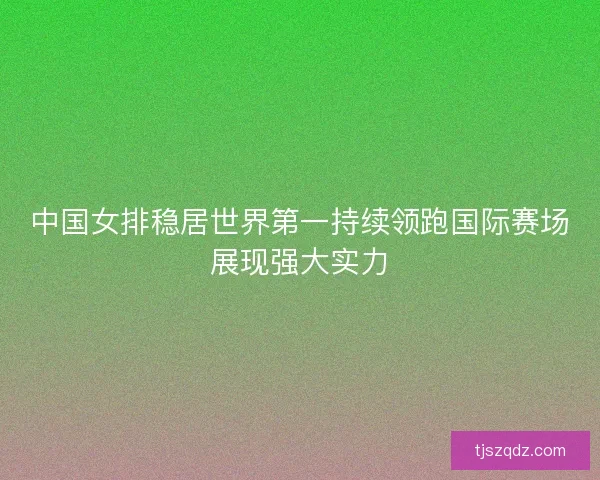 中国女排稳居世界第一持续领跑国际赛场展现强大实力