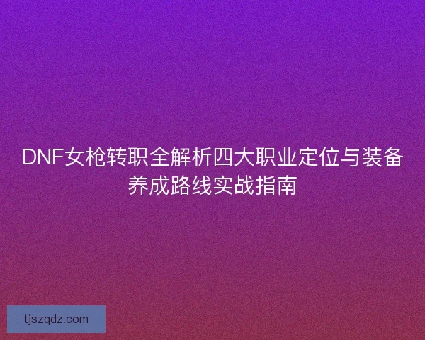 DNF女枪转职全解析四大职业定位与装备养成路线实战指南 DNF女枪转职全解析四大职业定位与装备养成路线实战指南