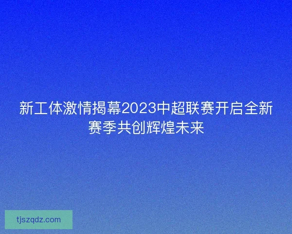 新工体激情揭幕2023中超联赛开启全新赛季共创辉煌未来