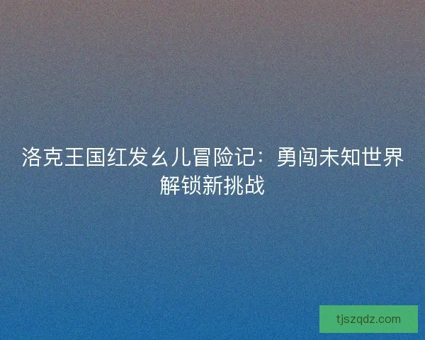 洛克王国红发幺儿冒险记：勇闯未知世界解锁新挑战