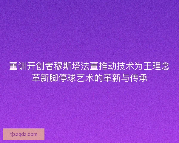 董训开创者穆斯塔法董推动技术为王理念革新脚停球艺术的革新与传承 董训开创者穆斯塔法董推动技术为王理念革新脚停球艺术的革新与传承