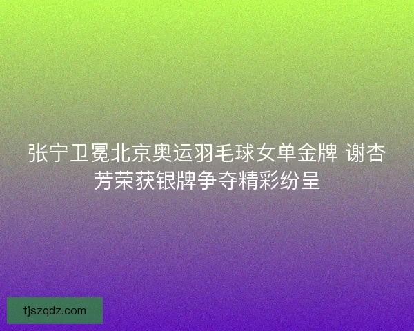 张宁卫冕北京奥运羽毛球女单金牌 谢杏芳荣获银牌争夺精彩纷呈 张宁卫冕北京奥运羽毛球女单金牌 谢杏芳荣获银牌争夺精彩纷呈